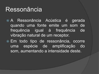 Ressonância
 A Ressonância Acústica é gerada
  quando uma fonte emite um som de
  frequência igual à frequência de
  vibração natural de um receptor.
 Em todo tipo de ressonância, ocorre
  uma espécie de amplificação do
  som, aumentando a intensidade deste.
 