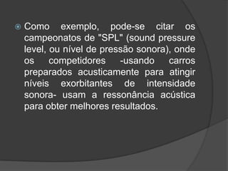    Como exemplo, pode-se citar os
    campeonatos de "SPL" (sound pressure
    level, ou nível de pressão sonora), onde
    os     competidores    -usando    carros
    preparados acusticamente para atingir
    níveis exorbitantes de intensidade
    sonora- usam a ressonância acústica
    para obter melhores resultados.
 