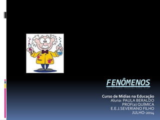 FENÔMENOS
Curso de Mídias na Educação
Aluna: PAULA BERALDO
PROF(a) QUÍMICA
E.E.J.SEVERIANO FILHO
JULHO-2014
 