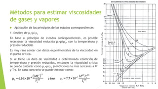 Métodos para estimar viscosidades
de gases y vapores
 Aplicación de los principios de los estados correspondientes
1. Empleo de µr=µ/µc
En base al principio de estados correspondientes, es posible
relacionar la viscosidad reducida µr=µ/µc, con la temperatura y
presión reducidas
Es muy raro contar con datos experimentales de la viscosidad en
el punto crítico.
Si se tiene un dato de viscosidad a determinada condición de
temperatura y presión reducidas, entonces la viscosidad crítica
se puede calcular como µc=µ/µr (condiciones lo más cercanas a Pr
y Tr). En caso contrario se puede estimar como:
 