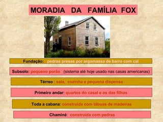 MORADIA  DA  FAMÍLIA  FOX Fundação:   pedras presas por argamassa de barro com cal Subsolo:   pequeno porão   (sistema até hoje usado nas casas americanas) Térreo  :  sala,  cozinha e pequena dispensa Primeiro andar :  quartos do casal e os das filhas   Toda a cabana :  construída com tábuas de madeiras Chaminé :  construída com pedras 