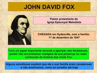 JOHN DAVID FOX Pastor protestante da  Igreja Episcopal Metodista CHEGADA em Hydesville, com a família:  11 de dezembro de 1847 Teve um papel importante durante a aparição dos fenômenos,  porém não encontramos vestígios de sua presença no resto  conhecido da história das irmãs Fox Alguns estudiosos supõem que ele e sua família eram canadenses  e não americanos, como se acredita até hoje 