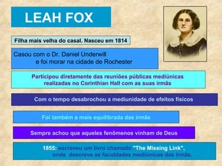 LEAH FOX Filha mais velha do casal. Nasceu em 1814 Casou com o Dr. Daniel Underwill  e foi morar na cidade de Rochester Participou diretamente das reuniões públicas mediúnicas  realizadas no Corinthian Hall com as suas irmãs   Com o tempo desabrochou a mediunidade de efeitos físicos   Foi também a mais equilibrada das irmãs Sempre achou que aqueles fenômenos vinham de Deus 1855:  escreveu um livro chamado  "The Missing Link",   onde  descreve as faculdades mediúnicas das irmãs.   