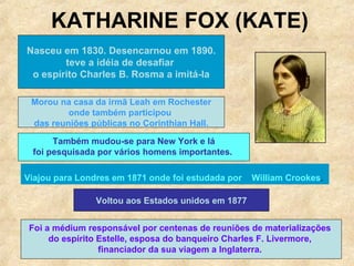 KATHARINE FOX (KATE) Nasceu em 1830. Desencarnou em 1890. teve a idéia de desafiar  o espírito Charles B. Rosma a imitá-la Morou na casa da irmã Leah em Rochester onde também participou  das reuniões públicas no Corinthian Hall. Também mudou-se para New York e lá foi pesquisada por vários homens importantes.   Viajou para Londres em 1871 onde foi estudada por  William Crookes .  Voltou aos Estados unidos em 1877 Foi a médium responsável por centenas de reuniões de materializações  do espírito Estelle, esposa do banqueiro  Charles F. Livermore,  financiador da sua viagem a Inglaterra.  