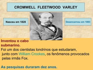 Inventou o cabo  submarino.   Foi um dos cientistas londrinos que estudaram, junto com  William  Crookes , os fenômenos provocados pelas irmãs Fox.  As pesquisas duraram dez anos. CROMWELL  FLEETWOOD  VARLEY Nasceu em 1828 Desencarnou em 1883 