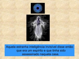 Aquela estranha inteligência invisível disse então que era um espírito e que tinha sido assassinado naquela casa.  