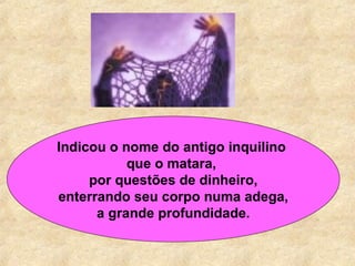 Indicou o nome do antigo inquilino  que o matara,  por questões de dinheiro,   enterrando seu corpo numa adega,  a grande profundidade. 