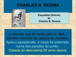 CHARLES B. ROSMA o mascate que foi morto pelo Sr. Bell,   primeiro morador da cabana de madeira .  Após o assassinato, o corpo foi enterrado  numa das paredes do porão .  Ossada só descoberta 50 anos depois. Esqueleto (fictício)  de  Charles B. Rosma 