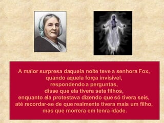 A maior surpresa daquela noite teve a senhora Fox,  quando aquela força invisível,  respondendo a perguntas,  disse que ela tivera sete filhos,  enquanto ela protestava dizendo que só tivera seis,  até recordar-se de que realmente tivera mais um filho,  mas que morrera em tenra idade. 