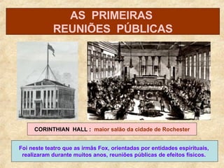 Foi neste teatro que as irmãs Fox, orientadas por entidades espirituais,  realizaram durante muitos anos, reuniões públicas de efeitos físicos.   CORINTHIAN  HALL :  maior salão da cidade de Rochester AS  PRIMEIRAS  REUNIÕES  PÚBLICAS 