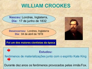 WILLIAM CROOKES Estudou:  fenômenos de materializações junto com o espírito Kate King   Durante dez anos os fenômenos provocados pelas irmãs Fox.  Nasceu:  Londres, Inglaterra,  Dia:   17 de junho de 1832 Desencarnou:   Londres, Inglaterra Dia:   04 de abril de 1919 Foi um dos maiores cientistas da época 