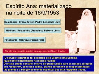 Espírito Ana: materializado  na noite de 16/9/1953 " O serviço fotográfico foi orientado pelo Espírito Irmã Scheilla,  igualmente materializada na mesma reunião.  O retrato obtido constitui motivo de grande júbilo para os nossos corações  que receberam, com essa dádiva, grande acréscimo de responsabilidade,  tão grande é a bênção do mundo espiritual que esta fotografia traduz."  Residência: Chico Xavier, Pedro Leopoldo - MG Médium:  Peixotinho (Francisco Peixoto Lins) Fotógrafo:  Henrique Ferraz Filho Na ata da reunião assim se expressou Chico Xavier:   