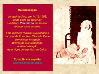                                                                                           Materialização  do espírito Ana, em 14/12/1953,  onde pode se observar  o médium  Peixotinho  em transe,  deitado sobre a cama.  Este médium realizou experiências  na casa de Francisco Cândido Xavier permitindo, inclusive,  através de sua faculdade,  a materialização  de amigos conhecidos do Chico.   Consciência espírita: www. consciesp .org. br   