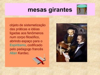 mesas girantes objeto de sistematização das práticas e idéias ligadas aos fenômenos num corpo filosófico, abrindo espaço para o  Espiritismo , codificado pelo pedagogo francês  Allan  Kardec .  