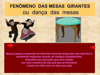 FENÔMENO  DAS MESAS  GIRANTES  ou  dança  das  mesas Nesses jogos as pessoas se divertiam fazendo perguntas aos espíritos e  recebendo respostas através de códigos estabelecidos,  baseados em pancadas que eram dadas  por uma mesinha de três pés que se levantava  e batia no chão com um dos seus pés. 