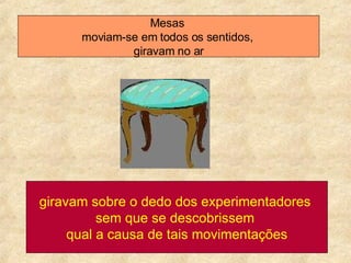 Mesas  moviam-se em todos os sentidos,  giravam no ar giravam sobre o dedo dos experimentadores  sem que se descobrissem  qual a causa de tais movimentações 