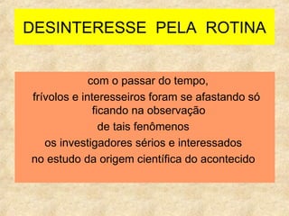 DESINTERESSE  PELA  ROTINA com o passar do tempo,  frívolos e interesseiros foram se afastando só ficando na observação  de tais fenômenos  os investigadores sérios e interessados  no estudo da origem científica do acontecido  