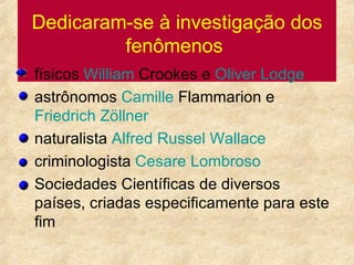Dedicaram-se à investigação dos fenômenos   físicos  William  Crookes  e  Oliver  Lodge astrônomos  Camille   Flammarion  e  Friedrich   Zöllner naturalista  Alfred Russel Wallace criminologista  Cesare   Lombroso Sociedades Científicas de diversos países, criadas especificamente para este fim  