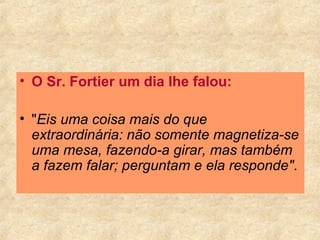 O Sr. Fortier um dia lhe falou:   " Eis uma coisa mais do que extraordinária: não somente magnetiza-se uma mesa, fazendo-a girar, mas também a fazem falar; perguntam e ela responde" .  