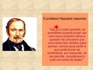 O professor Hippolyte responde :  " Isto já é outra questão, só acreditarei quando puder ver com meus próprios olhos e quando me provarem que uma mesa tem cérebro para pensar, nervos para sentir e que pode tornar-se sonâmbula, por enquanto, se me permite, considerarei a tudo um conto de fadas".   