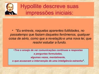 Hypollite descreve suas impressões iniciais: " Eu entrevia, naquelas aparentes futilidades, no passatempo que faziam daqueles fenômenos, qualquer coisa de sério, como que a revelação e uma nova lei, que resolvi estudar a fundo.  Tive o ensejo de ver comunicações contínuas e respostas  a perguntas formuladas,  algumas vezes, mentalmente,  o que acusavam a intervenção de uma inteligência estranha ". 