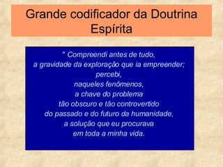 Grande codificador da Doutrina Espírita "  Compreendi antes de tudo,  a gravidade da exploração que ia empreender;  percebi,  naqueles fenômenos,  a chave do problema  tão obscuro e tão controvertido  do passado e do futuro da humanidade,  a solução que eu procurava  em toda a minha vida.  