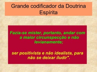 Grande codificador da Doutrina Espírita Fazia-se mister, portanto, andar com a maior circunspecção e não levianamente;   ser positivista e não idealista, para não se deixar iludir".   