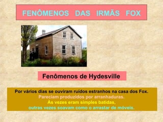 FENÔMENOS  DAS  IRMÃS  FOX Fenômenos de Hydesville  Por vários dias se ouviram ruídos estranhos na casa dos Fox.  Pareciam produzidos por arranhaduras.  Às vezes eram simples batidas,  outras vezes soavam como o arrastar de móveis.   