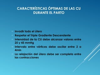CARACTERÍSTICAS ÓPTIMAS DE LAS CU 
DURANTE EL PARTO 
o Invadir todo el útero 
o Respetar el Triple Gradiente Descendente 
o Intensidad de la CU debe alcanzar valores entre 
25 y 45 mmHg 
o Intervalo entre vértices debe oscilar entre 2 a 
4min 
o La relajación del útero debe ser completa entre 
las contracciones 
 