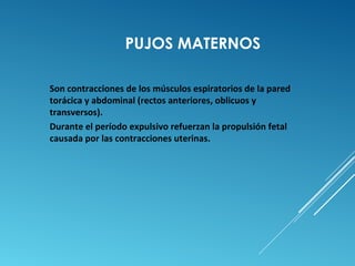 PUJOS MATERNOS 
Son contracciones de los músculos espiratorios de la pared 
torácica y abdominal (rectos anteriores, oblicuos y 
transversos). 
Durante el período expulsivo refuerzan la propulsión fetal 
causada por las contracciones uterinas. 
 