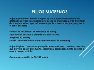 PUJOS MATERNOS 
Pujos espontáneos: Pujo fisiológico, aparece normalmente cuando la 
dilatación cervical es completa, este deseo es provocado por la distensión 
de la vagina, vulva, y periné, causada por la presentación que progresa en 
el canal del parto 
Umbral de distención: Pr Amniotica 35 mmHg. 
Se producen durante la cima de una contracción. 
Amplitud 60 mm Hg 
Elevan la Presión intrauterina a un valor total de 120mmHg 
Pujos dirigidos: Conducidos por quién atiende el parto. Se dice a la madre 
que cierre la boca y puje fuerte, sostenida y prolongadamente durante el 
mayor tiempo posible. 
Causa una elevación de 50-100 mmHg 
 