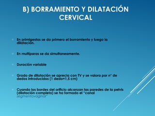 B) BORRAMIENTO Y DILATACIÓN 
CERVICAL 
o En primigestas se da primero el borramiento y luego la 
dilatación. 
o En multíparas se da simultaneamente. 
o Duración variable 
o Grado de dilatación se aprecia con TV y se valora por n° de 
dedos introducidos (1 dedo=1,5 cm) 
o Cuando los bordes del orificio alcanzan las paredes de la pelvis 
(dilatación completa) se ha formado el “canal 
segmentovaginal” 
 