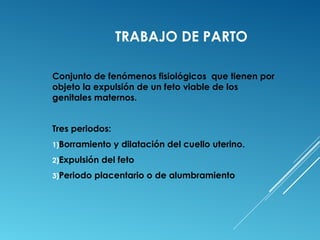 TRABAJO DE PARTO 
Conjunto de fenómenos fisiológicos que tienen por 
objeto la expulsión de un feto viable de los 
genitales maternos. 
Tres periodos: 
1)Borramiento y dilatación del cuello uterino. 
2)Expulsión del feto 
3)Periodo placentario o de alumbramiento 
 