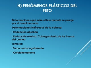 H) FENÓMENOS PLÁSTICOS DEL 
FETO 
Deformaciones que sufre el feto durante su pasaje 
por el canal de parto. 
Deformaciones intrínsecas de la cabeza: 
oReducción absoluta 
oReducción relativa: Cabalgamiento de los huesos 
del cráneo. 
Tumores: 
oTumor serosanguinolento 
oCefalohematoma 
 