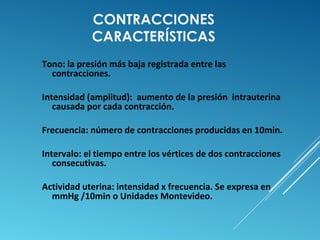 CONTRACCIONES 
CARACTERÍSTICAS 
Tono: la presión más baja registrada entre las 
contracciones. 
Intensidad (amplitud): aumento de la presión intrauterina 
causada por cada contracción. 
Frecuencia: número de contracciones producidas en 10min. 
Intervalo: el tiempo entre los vértices de dos contracciones 
consecutivas. 
Actividad uterina: intensidad x frecuencia. Se expresa en 
mmHg /10min o Unidades Montevideo. 
 