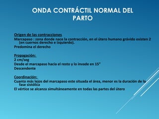 ONDA CONTRÁCTIL NORMAL DEL 
PARTO 
Origen de las contracciones 
Marcapaso : zona donde nace la contracción, en el útero humano grávido existen 2 
(en cuernos derecho e izquierdo). 
Predomina el derecho 
Propagación: 
2 cm/seg 
Desde el marcapaso hacia el resto y lo invade en 15” 
Descendente 
Coordinación: 
Cuanto más lejos del marcapaso este situada el área, menor es la duración de la 
fase sistólica 
El vértice se alcanza simultáneamente en todas las partes del útero 
 