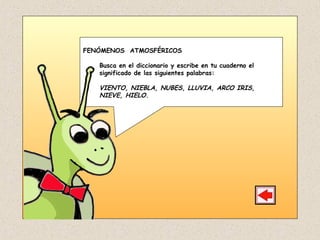 FENÓMENOS ATMOSFÉRICOS
Busca en el diccionario y escribe en tu cuaderno el
significado de las siguientes palabras:
VIENTO, NIEBLA, NUBES, LLUVIA, ARCO IRIS,
NIEVE, HIELO.
 