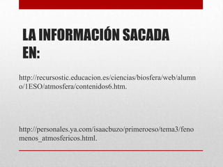 LA INFORMACIÓN SACADA EN:http://recursostic.educacion.es/ciencias/biosfera/web/alumno/1ESO/atmosfera/contenidos6.htm.http://personales.ya.com/isaacbuzo/primeroeso/tema3/fenomenos_atmosfericos.html.