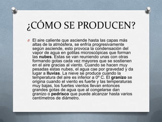 ¿CÓMO SE PRODUCEN?El aire caliente que asciende hasta las capas más altas de la atmósfera, se enfría progresivamente según asciende, esto provoca la condensación del vapor de agua en gotitas microscópicas que forman las nubes. Estas se van reuniendo unas con otras formando gotas cada vez mayores que se sostienen en el aire gracias al viento. Cuando se hacen muy pesadas estas nubes, el agua cae por gravedad y da lugar a lluvias. La nieve se produce cuando la temperatura del aire es inferior a 0º C. El granizo se origina cuando el viento es fuerte y las temperaturas muy bajas, los fuertes vientos llevan entonces grandes gotas de agua que al congelarse dan granizo o pedrisco que puede alcanzar hasta varios centímetros de diámetro.