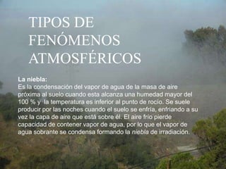 TIPOS DE FENÓMENOS ATMOSFÉRICOSLa niebla:Es la condensación del vapor de agua de la masa de aire próxima al suelo cuando esta alcanza una humedad mayor del 100 % y  la temperatura es inferior al punto de rocío. Se suele producir por las noches cuando el suelo se enfría, enfriando a su vez la capa de aire que está sobre él. El aire frío pierde capacidad de contener vapor de agua, por lo que el vapor de agua sobrante se condensa formando la niebla de irradiación. 
