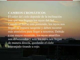 CAMBIOS CROMÁTICOS: El color del cielo depende de la inclinación con que nos lleguen los rayos del Sol. Cuando el Sol se está poniendo, los rayos nos llegan de manera tangente y deben recorrer más atmósfera para llegar a nosotros. Debido a ese mayor recorrido, los rayos amarillos son difuminados y solo los rojos nos llegan de manera directa, quedando el cielo anaranjado tirando a rojo.