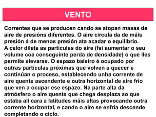 VENTO
Correntes que se producen cando se atopan masas de
aire de presións diferentes. O aire circula da de máis
presión á de menos presión ata acadar o equilibrio.
A calor dilata as partículas do aire (fai aumentar o seu
volume coa conseguinte perda de densidade) o que lles
permite elevarse. O espazo baleiro é ocupado por
outras partículas próximas que volven a quecer e
continúan o proceso, establecendo unha corrente de
aire quente ascendente e outra horizontal de aire frío
que ven a ocupar ese espazo. Na parte alta da
atmósfero o aire quente que chega desplaza ao que
estaba alí cara a latitudes máis altas provocando outra
corrente horizontal, e cando o aire se enfría descende
completando o ciclo.
 