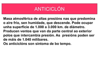 ANTICICLÓN
Masa atmosférica de altas presións nas que predomina
o aire frío, sen humidade, que descende. Pode ocupar
unha superficie de 1.000 a 3.000 km. de diámetro.
Producen ventos que van da parte central ao exterior
polos que intercambia presión. As presións poden ser
de máis de 1.040 milibares.
Os anticiclóns son síntoma de bo tempo.
 