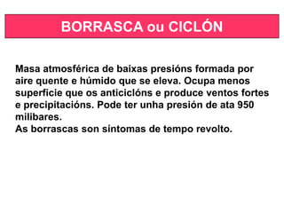 BORRASCA ou CICLÓN
Masa atmosférica de baixas presións formada por
aire quente e húmido que se eleva. Ocupa menos
superficie que os anticiclóns e produce ventos fortes
e precipitacións. Pode ter unha presión de ata 950
milibares.
As borrascas son síntomas de tempo revolto.
 