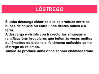 LÓSTREGO
É unha descarga eléctrica que se produce entre as
nubes de chuvia ou entre unha destas nubes e a
terra.
A descarga é visible con traxectorias sinuosas e
ramificacións irregulares que teñen ás veces moitos
quilómetros de distancia, fenómeno coñecido como
lóstrego ou relampo.
Tamén se produce unha onda sonora chamada trono.
 