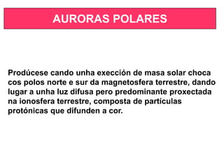 AURORAS POLARES
Prodúcese cando unha exección de masa solar choca
cos polos norte e sur da magnetosfera terrestre, dando
lugar a unha luz difusa pero predominante proxectada
na ionosfera terrestre, composta de partículas
protónicas que difunden a cor.
 