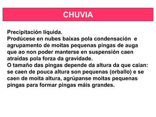 CHUVIA
Precipitación líquida.
Prodúcese en nubes baixas pola condensación e
agrupamento de moitas pequenas pingas de auga
que ao non poder manterse en suspensión caen
atraídas pola forza da gravidade.
O tamaño das pingas depende da altura da que caian:
se caen de pouca altura son pequenas (orballo) e se
caen de moita altura, agrúpanse moitas pequenas
pingas para formar pingas máis grandes.
 
