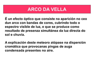 ARCO DA VELLA
É un efecto óptico que consiste na aparición no ceo
dun arco con bandas de cores, cubrindo todo o
espectro visible de luz, e que se produce como
resultado de presenza simultánea da luz directa do
sol e chuvia.
A explicación deste meteoro atópase na dispersión
cromática que provocanas pingas de auga
condensada presentes no aire.
 