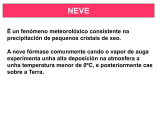 NEVE
É un fenómeno meteorolóxico consistente na
precipitación de pequenos cristais de xeo.
A neve fórmase comunmente cando o vapor de auga
experimenta unha alta deposición na atmosfera a
unha temperatura menor de 0ºC, e posteriormente cae
sobre a Terra.
 