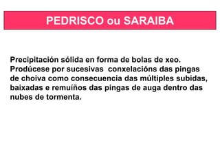 PEDRISCO ou SARAIBA
Precipitación sólida en forma de bolas de xeo.
Prodúcese por sucesivas conxelacións das pingas
de choiva como consecuencia das múltiples subidas,
baixadas e remuíños das pingas de auga dentro das
nubes de tormenta.
 